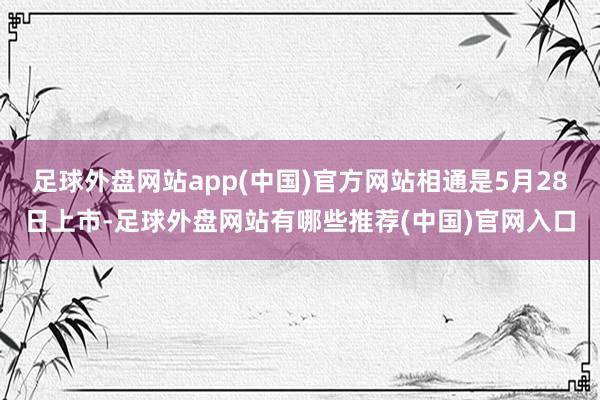 足球外盘网站app(中国)官方网站相通是5月28日上市-足球外盘网站有哪些推荐(中国)官网入口