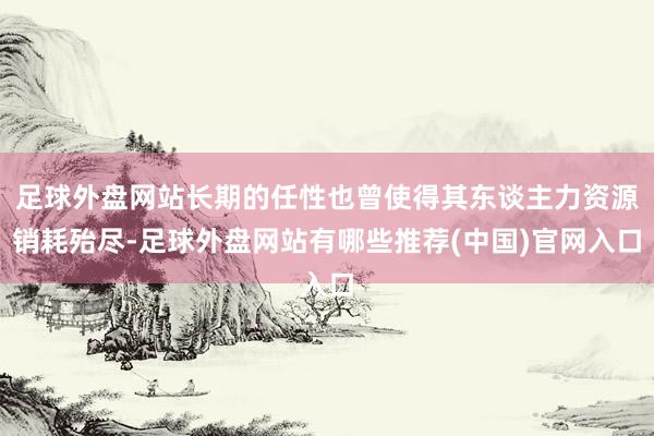 足球外盘网站长期的任性也曾使得其东谈主力资源销耗殆尽-足球外盘网站有哪些推荐(中国)官网入口