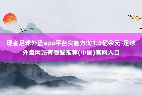 现金足球外盘app平台实施方向1.5亿余元-足球外盘网站有哪些推荐(中国)官网入口