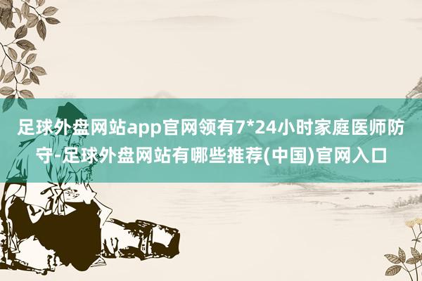 足球外盘网站app官网领有7*24小时家庭医师防守-足球外盘网站有哪些推荐(中国)官网入口