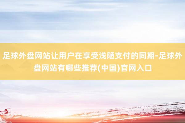 足球外盘网站让用户在享受浅陋支付的同期-足球外盘网站有哪些推荐(中国)官网入口