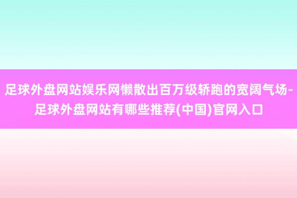 足球外盘网站娱乐网懒散出百万级轿跑的宽阔气场-足球外盘网站有哪些推荐(中国)官网入口