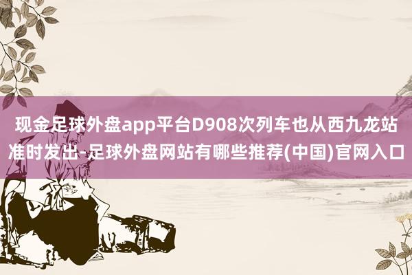 现金足球外盘app平台D908次列车也从西九龙站准时发出-足球外盘网站有哪些推荐(中国)官网入口