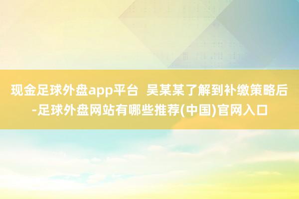 现金足球外盘app平台  吴某某了解到补缴策略后-足球外盘网站有哪些推荐(中国)官网入口