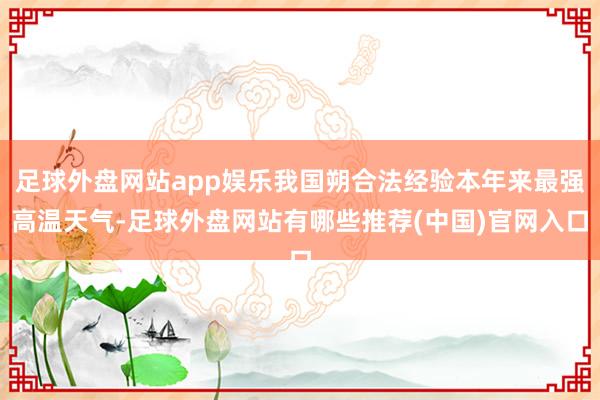 足球外盘网站app娱乐我国朔合法经验本年来最强高温天气-足球外盘网站有哪些推荐(中国)官网入口