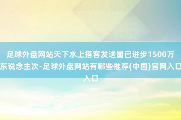 足球外盘网站天下水上搭客发送量已进步1500万东说念主次-足球外盘网站有哪些推荐(中国)官网入口