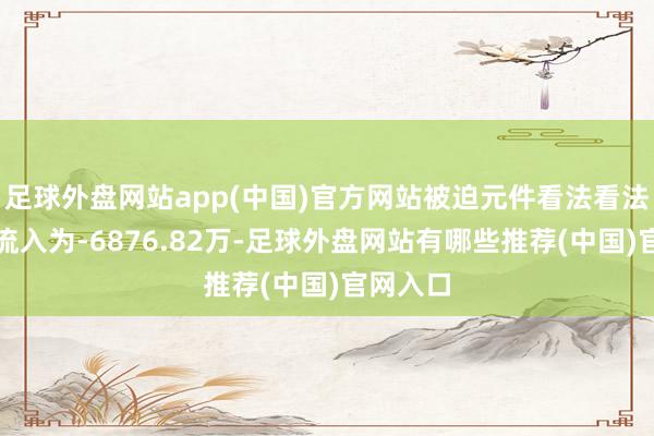 足球外盘网站app(中国)官方网站被迫元件看法看法主力净流入为-6876.82万-足球外盘网站有哪些推荐(中国)官网入口