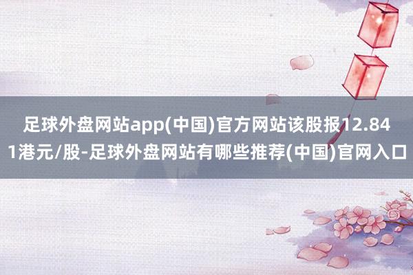 足球外盘网站app(中国)官方网站该股报12.841港元/股-足球外盘网站有哪些推荐(中国)官网入口