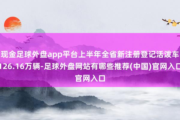 现金足球外盘app平台上半年全省新注册登记活泼车126.16万辆-足球外盘网站有哪些推荐(中国)官网入口