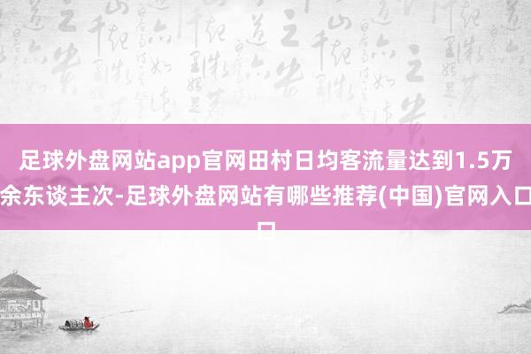 足球外盘网站app官网田村日均客流量达到1.5万余东谈主次-足球外盘网站有哪些推荐(中国)官网入口