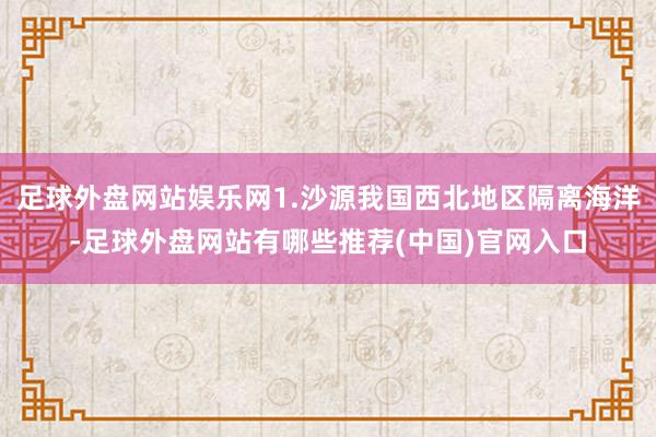 足球外盘网站娱乐网1.沙源我国西北地区隔离海洋-足球外盘网站有哪些推荐(中国)官网入口