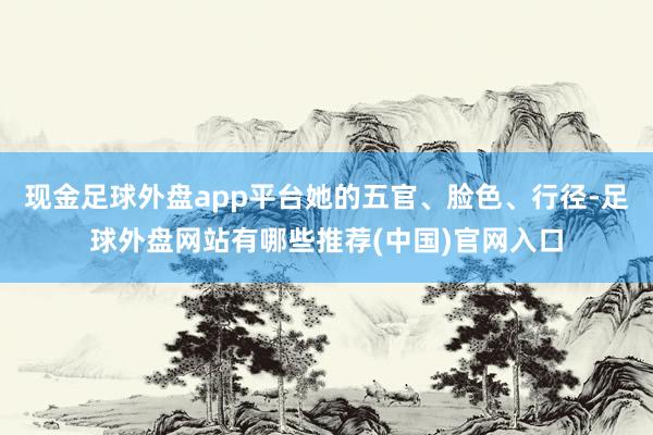 现金足球外盘app平台她的五官、脸色、行径-足球外盘网站有哪些推荐(中国)官网入口