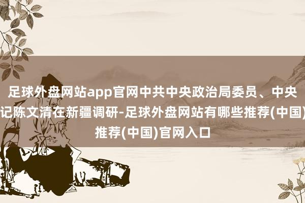 足球外盘网站app官网中共中央政治局委员、中央政法委书记陈文清在新疆调研-足球外盘网站有哪些推荐(中国)官网入口