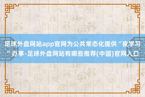 足球外盘网站app官网为公共常态化提供“夜学习”办事-足球外盘网站有哪些推荐(中国)官网入口