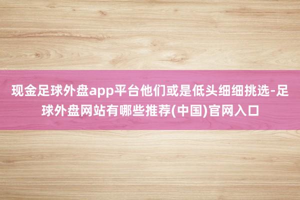 现金足球外盘app平台他们或是低头细细挑选-足球外盘网站有哪些推荐(中国)官网入口