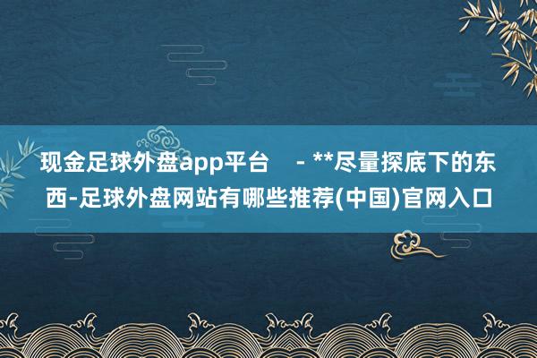 现金足球外盘app平台    - **尽量探底下的东西-足球外盘网站有哪些推荐(中国)官网入口