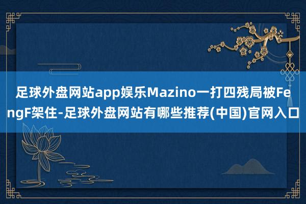 足球外盘网站app娱乐Mazino一打四残局被FengF架住-足球外盘网站有哪些推荐(中国)官网入口