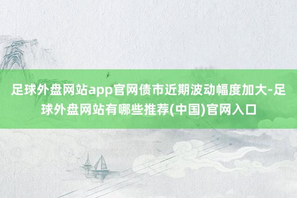 足球外盘网站app官网债市近期波动幅度加大-足球外盘网站有哪些推荐(中国)官网入口