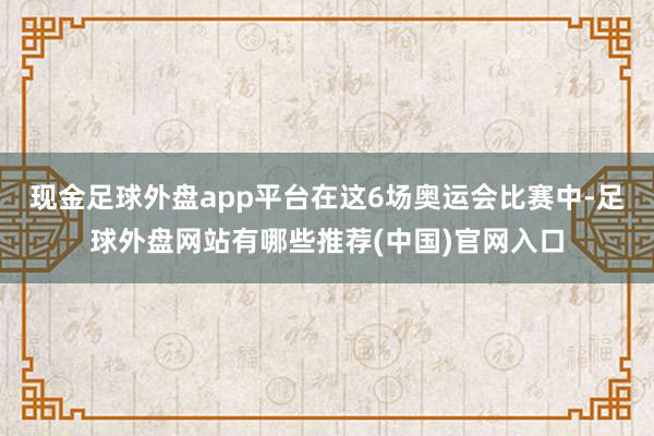 现金足球外盘app平台在这6场奥运会比赛中-足球外盘网站有哪些推荐(中国)官网入口