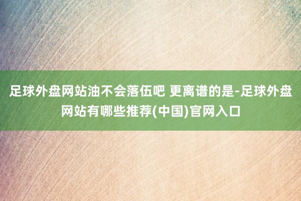 足球外盘网站油不会落伍吧 更离谱的是-足球外盘网站有哪些推荐(中国)官网入口