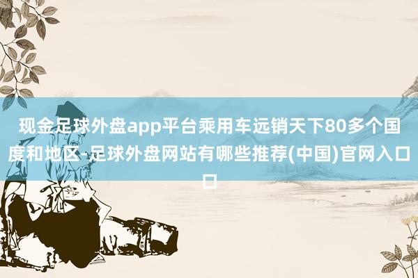 现金足球外盘app平台乘用车远销天下80多个国度和地区-足球外盘网站有哪些推荐(中国)官网入口