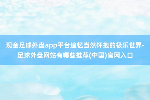 现金足球外盘app平台追忆当然怀抱的极乐世界-足球外盘网站有哪些推荐(中国)官网入口