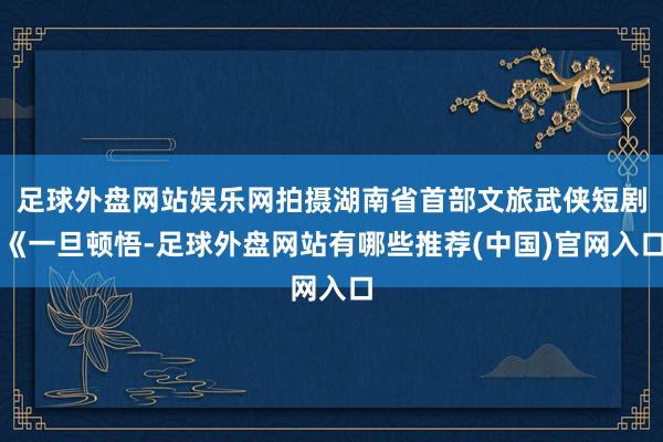 足球外盘网站娱乐网拍摄湖南省首部文旅武侠短剧《一旦顿悟-足球外盘网站有哪些推荐(中国)官网入口