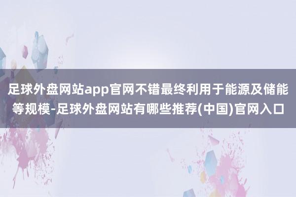 足球外盘网站app官网不错最终利用于能源及储能等规模-足球外盘网站有哪些推荐(中国)官网入口