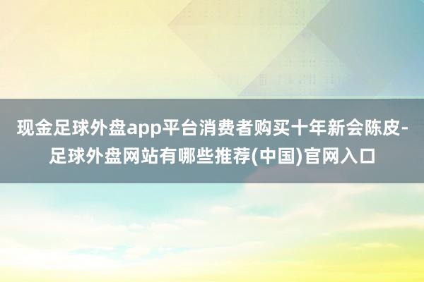 现金足球外盘app平台消费者购买十年新会陈皮-足球外盘网站有哪些推荐(中国)官网入口