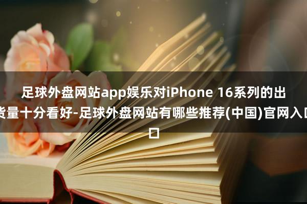 足球外盘网站app娱乐对iPhone 16系列的出货量十分看好-足球外盘网站有哪些推荐(中国)官网入口