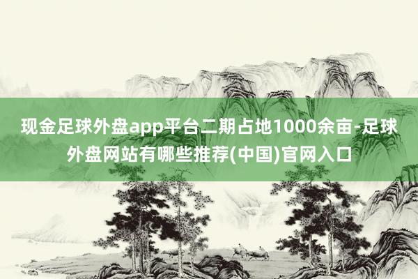 现金足球外盘app平台二期占地1000余亩-足球外盘网站有哪些推荐(中国)官网入口