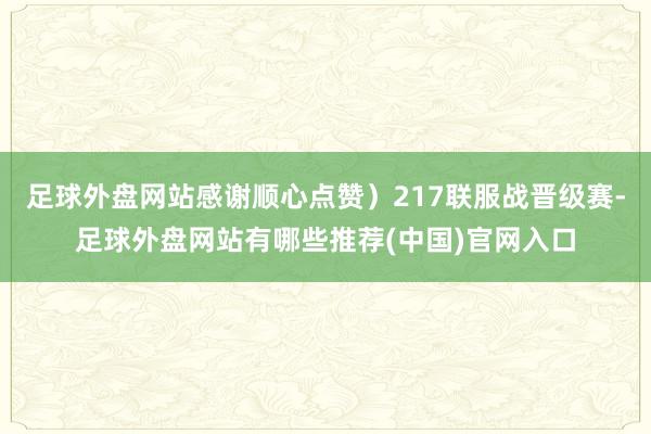 足球外盘网站感谢顺心点赞）217联服战晋级赛-足球外盘网站有哪些推荐(中国)官网入口