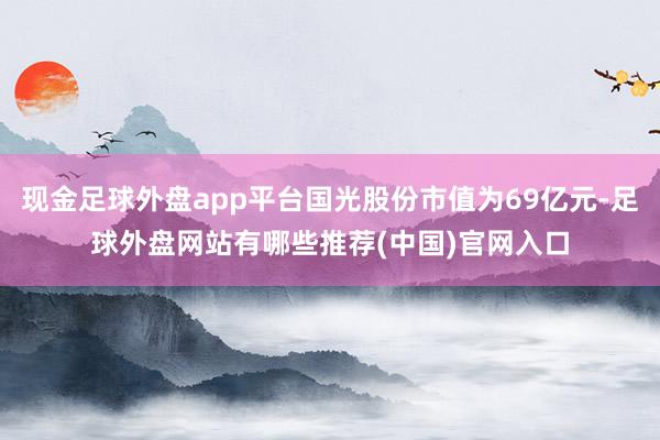 现金足球外盘app平台国光股份市值为69亿元-足球外盘网站有哪些推荐(中国)官网入口