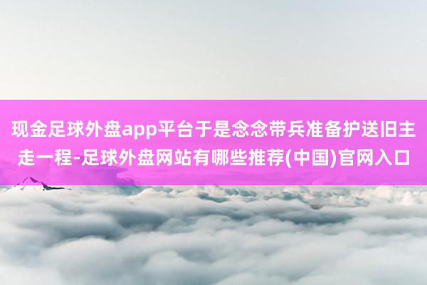 现金足球外盘app平台于是念念带兵准备护送旧主走一程-足球外盘网站有哪些推荐(中国)官网入口