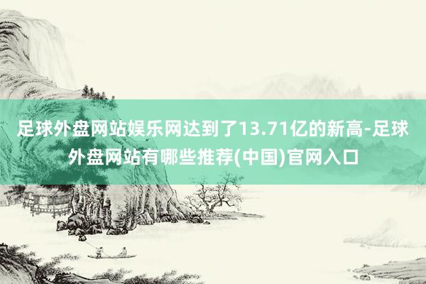 足球外盘网站娱乐网达到了13.71亿的新高-足球外盘网站有哪些推荐(中国)官网入口