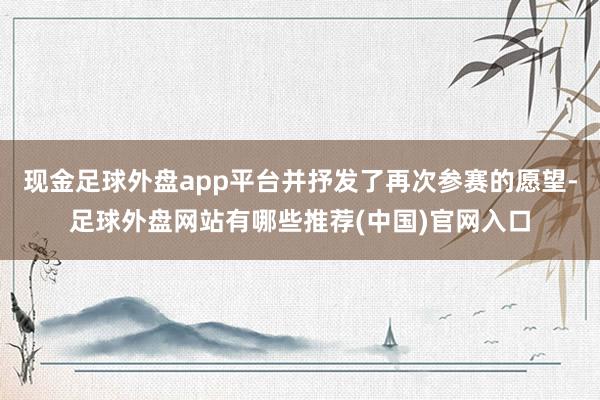 现金足球外盘app平台并抒发了再次参赛的愿望-足球外盘网站有哪些推荐(中国)官网入口