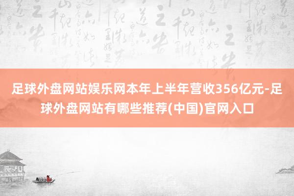 足球外盘网站娱乐网本年上半年营收356亿元-足球外盘网站有哪些推荐(中国)官网入口