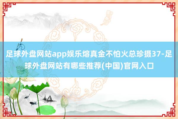 足球外盘网站app娱乐熔真金不怕火总珍摄37-足球外盘网站有哪些推荐(中国)官网入口