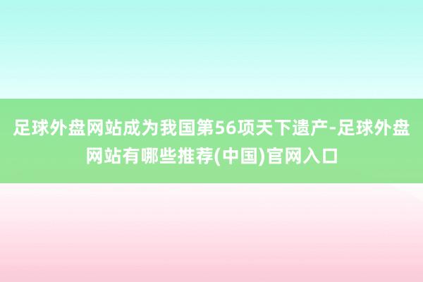 足球外盘网站成为我国第56项天下遗产-足球外盘网站有哪些推荐(中国)官网入口