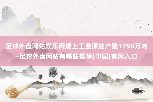 足球外盘网站娱乐网规上工业原油产量1790万吨-足球外盘网站有哪些推荐(中国)官网入口