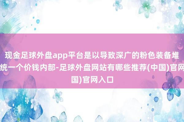 现金足球外盘app平台是以导致深广的粉色装备堆积在统一个价钱内部-足球外盘网站有哪些推荐(中国)官网入口