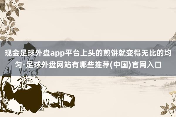 现金足球外盘app平台上头的煎饼就变得无比的均匀-足球外盘网站有哪些推荐(中国)官网入口