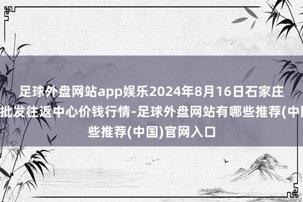 足球外盘网站app娱乐2024年8月16日石家庄海外农家具批发往返中心价钱行情-足球外盘网站有哪些推荐(中国)官网入口