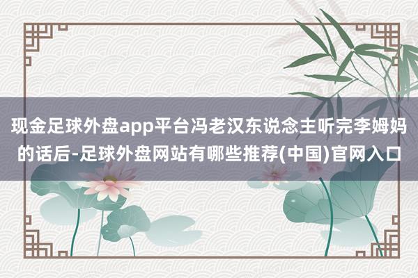 现金足球外盘app平台冯老汉东说念主听完李姆妈的话后-足球外盘网站有哪些推荐(中国)官网入口