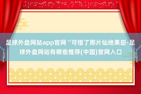 足球外盘网站app官网“可惜了那片仙绝果田-足球外盘网站有哪些推荐(中国)官网入口