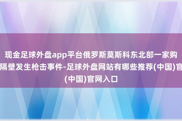 现金足球外盘app平台俄罗斯莫斯科东北部一家购物中心隔壁发生枪击事件-足球外盘网站有哪些推荐(中国)官网入口