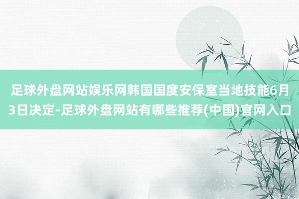 足球外盘网站娱乐网　　韩国国度安保室当地技能6月3日决定-足球外盘网站有哪些推荐(中国)官网入口