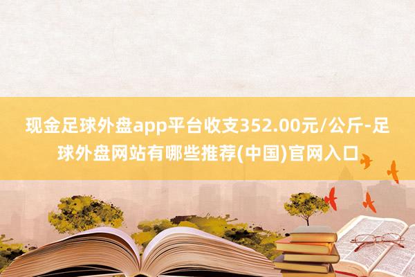 现金足球外盘app平台收支352.00元/公斤-足球外盘网站有哪些推荐(中国)官网入口