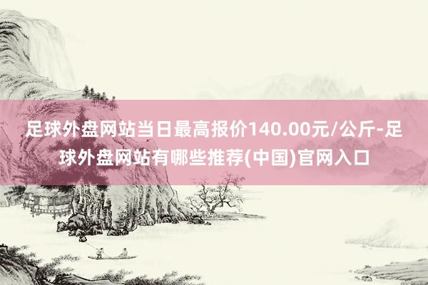 足球外盘网站当日最高报价140.00元/公斤-足球外盘网站有哪些推荐(中国)官网入口