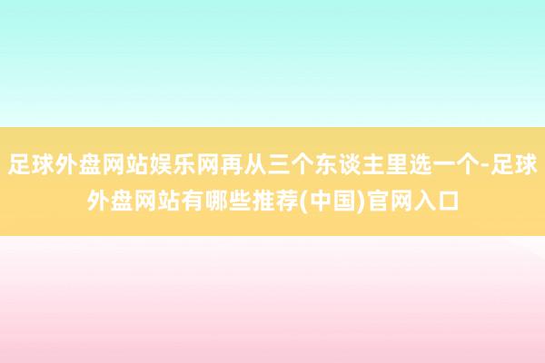 足球外盘网站娱乐网再从三个东谈主里选一个-足球外盘网站有哪些推荐(中国)官网入口